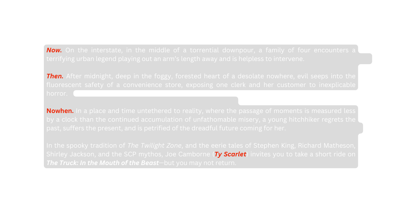 Now On the interstate in the middle of a torrential downpour a family of four encounters a terrifying urban legend playing out an arm s length away and is helpless to intervene Then After midnight deep in the foggy forested heart of a desolate nowhere evil seeps into the fluorescent safety of a convenience store exposing one clerk and her customer to inexplicable horror Nowhen In a place and time untethered to reality where the passage of moments is measured less by a clock than the continued accumulation of unfathomable misery a young hitchhiker regrets the past suffers the present and is petrified of the dreadful future coming for her In the spooky tradition of The Twilight Zone and the eerie tales of Stephen King Richard Matheson Shirley Jackson and the SCP mythos Joe Camborne Ty Scarlet invites you to take a short ride on The Truck In the Mouth of the Beast but you may not return